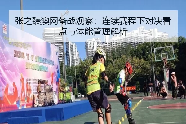 张之臻澳网备战观察：连续赛程下对决看点与体能管理解析